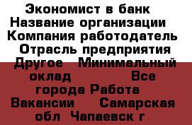 Экономист в банк › Название организации ­ Компания-работодатель › Отрасль предприятия ­ Другое › Минимальный оклад ­ 25 000 - Все города Работа » Вакансии   . Самарская обл.,Чапаевск г.